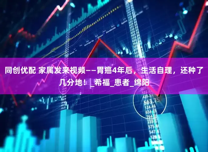 同创优配 家属发来视频——胃癌4年后，生活自理，还种了几分地！_希福_患者_绵阳