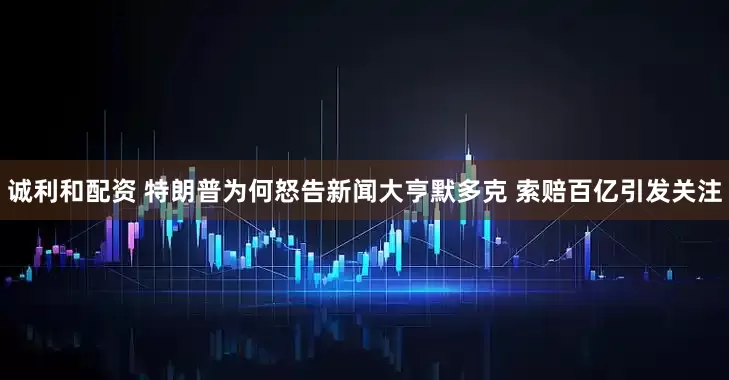 诚利和配资 特朗普为何怒告新闻大亨默多克 索赔百亿引发关注
