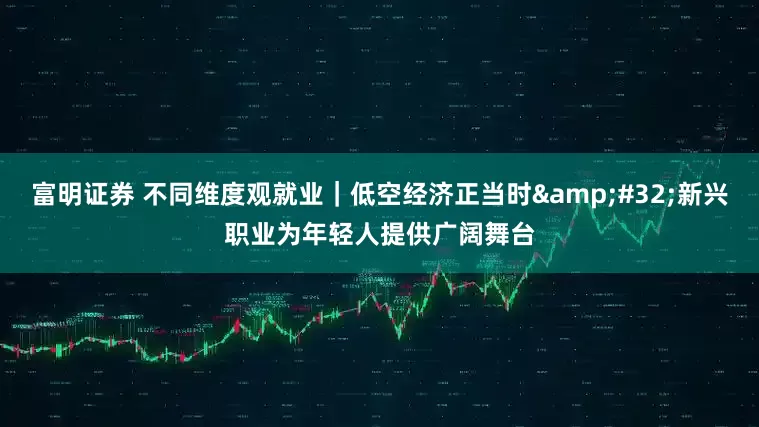 富明证券 不同维度观就业｜低空经济正当时&#32;新兴职业为年轻人提供广阔舞台