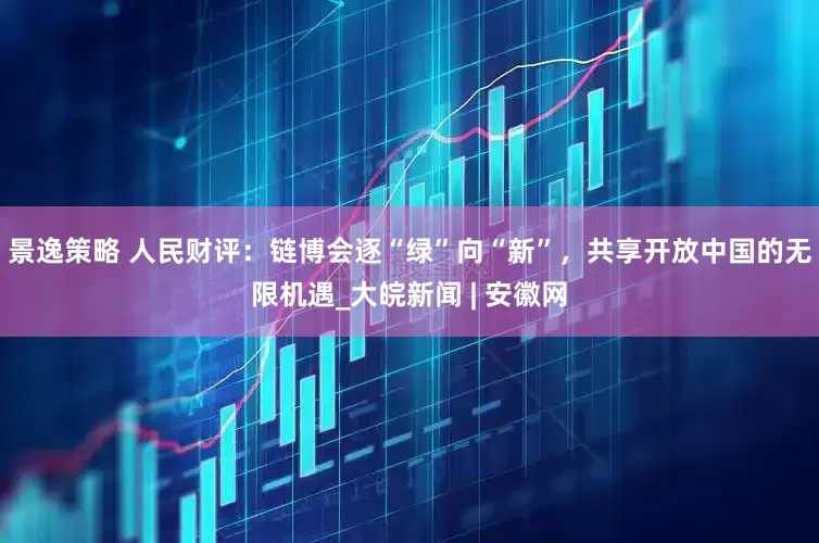 景逸策略 人民财评：链博会逐“绿”向“新”，共享开放中国的无限机遇_大皖新闻 | 安徽网