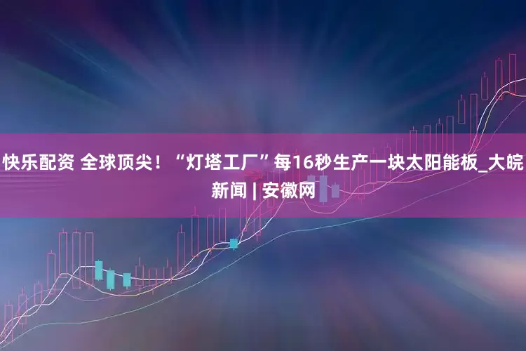 快乐配资 全球顶尖！“灯塔工厂”每16秒生产一块太阳能板_大皖新闻 | 安徽网