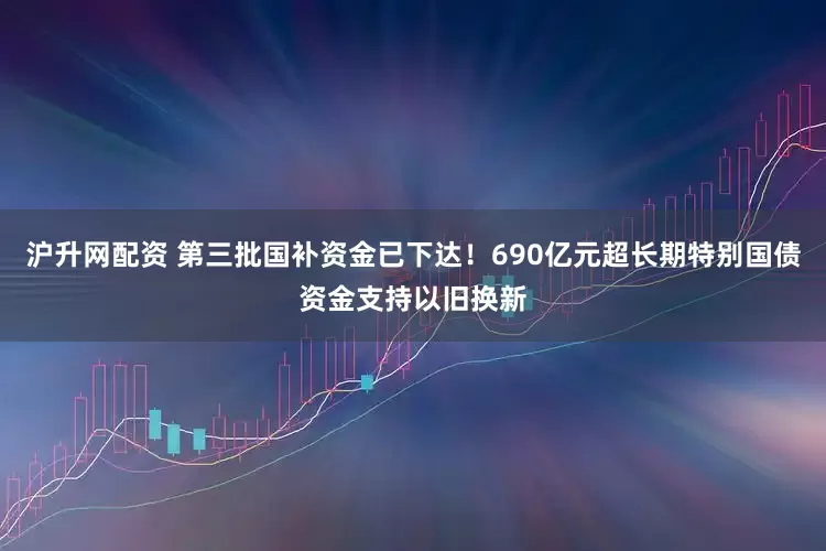 沪升网配资 第三批国补资金已下达！690亿元超长期特别国债资金支持以旧换新