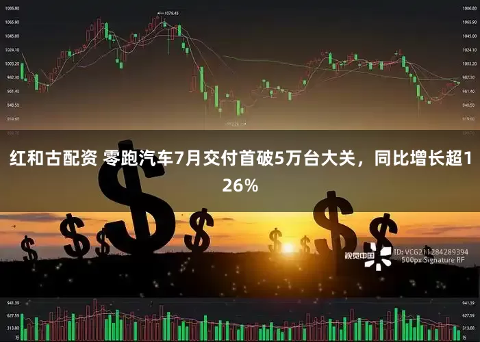 红和古配资 零跑汽车7月交付首破5万台大关，同比增长超126%