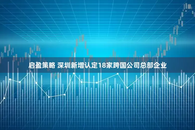 启盈策略 深圳新增认定18家跨国公司总部企业