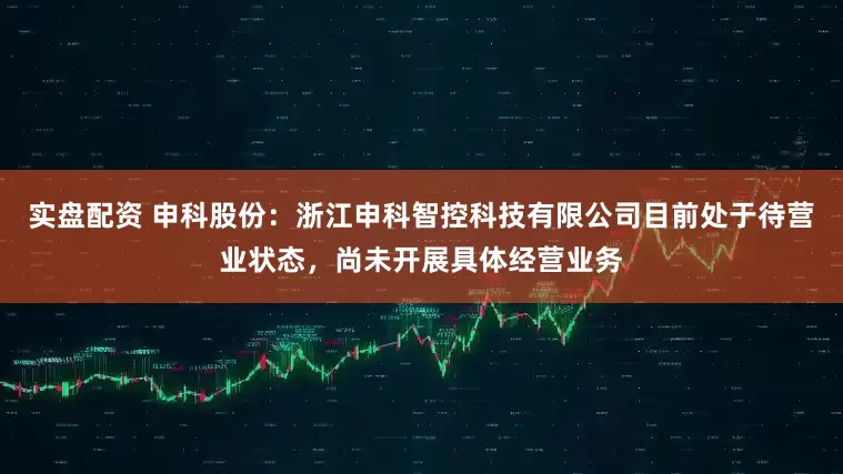 实盘配资 申科股份：浙江申科智控科技有限公司目前处于待营业状态，尚未开展具体经营业务