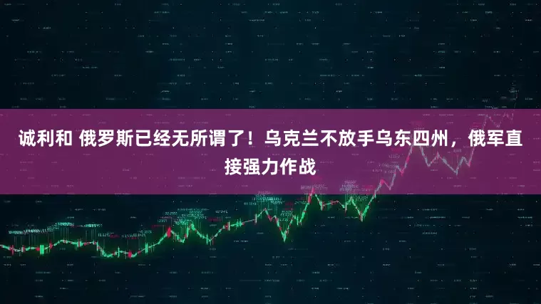 诚利和 俄罗斯已经无所谓了！乌克兰不放手乌东四州，俄军直接强力作战