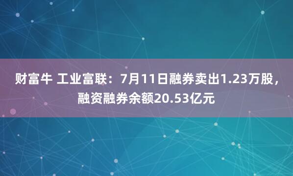 财富牛 工业富联:7月11日融券卖出1.23万股,融资融券余额20.53亿元