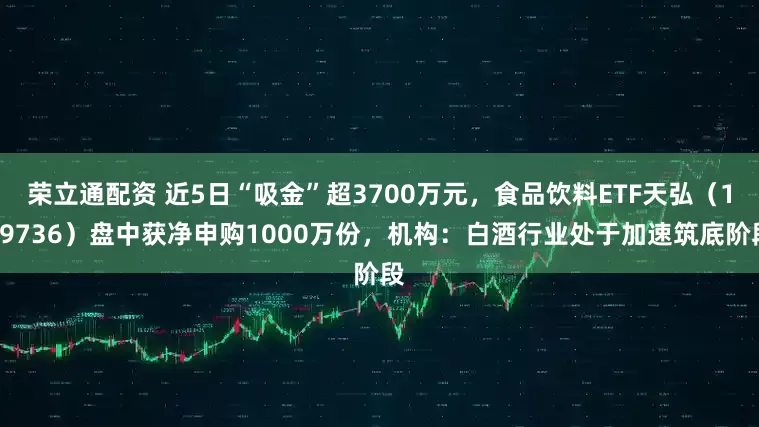荣立通配资 近5日“吸金”超3700万元，食品饮料ETF天弘（159736）盘中获净申购1000万份，机构：白酒行业处于加速筑底阶段