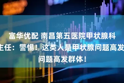 富华优配 南昌第五医院甲状腺科江辉主任：警惕！这类人是甲状腺问题高发群体！