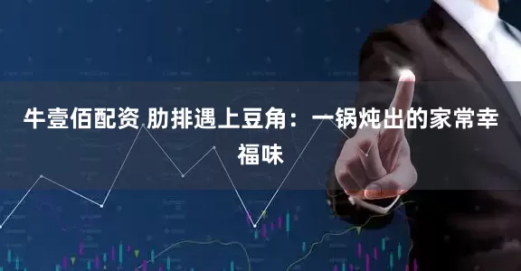 牛壹佰配资 肋排遇上豆角：一锅炖出的家常幸福味