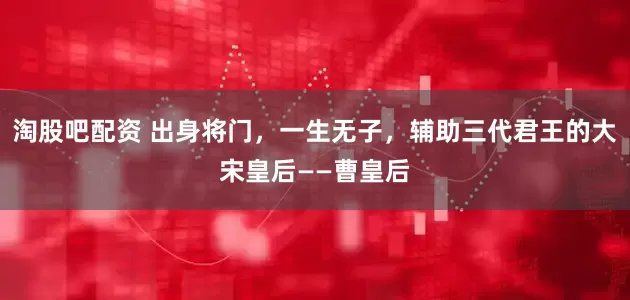 淘股吧配资 出身将门，一生无子，辅助三代君王的大宋皇后——曹皇后