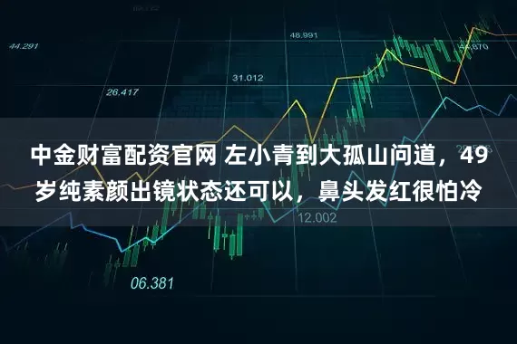 中金财富配资官网 左小青到大孤山问道，49岁纯素颜出镜状态还可以，鼻头发红很怕冷