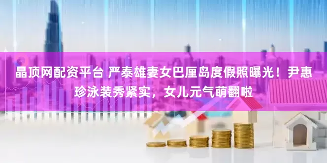 晶顶网配资平台 严泰雄妻女巴厘岛度假照曝光！尹惠珍泳装秀紧实，女儿元气萌翻啦