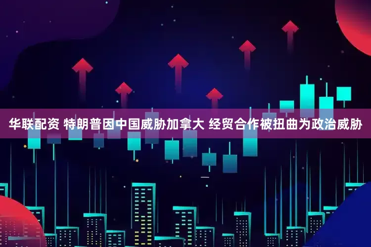 华联配资 特朗普因中国威胁加拿大 经贸合作被扭曲为政治威胁