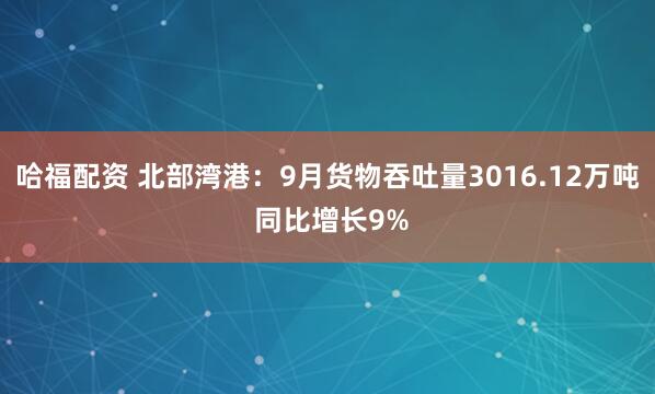 哈福配资 北部湾港：9月货物吞吐量3016.12万吨 同比增长9%