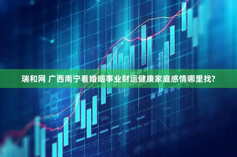 瑞和网 广西南宁看婚姻事业财运健康家庭感情哪里找?