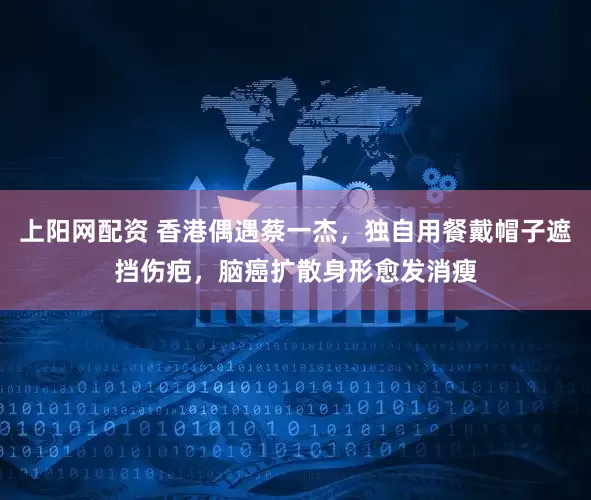 上阳网配资 香港偶遇蔡一杰，独自用餐戴帽子遮挡伤疤，脑癌扩散身形愈发消瘦