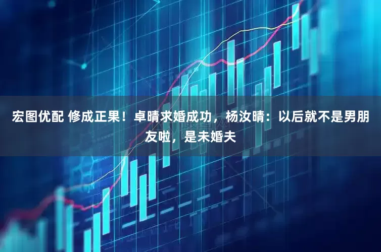 宏图优配 修成正果！卓晴求婚成功，杨汝晴：以后就不是男朋友啦，是未婚夫