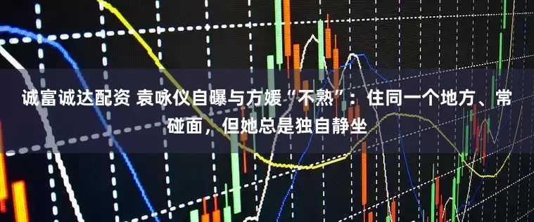 诚富诚达配资 袁咏仪自曝与方媛“不熟”：住同一个地方、常碰面，但她总是独自静坐